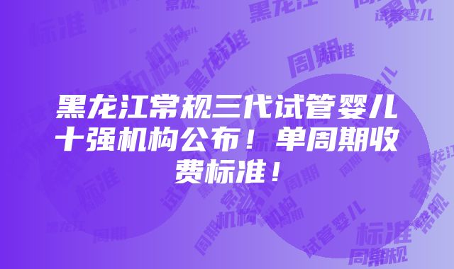 黑龙江常规三代试管婴儿十强机构公布！单周期收费标准！