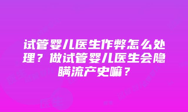 试管婴儿医生作弊怎么处理？做试管婴儿医生会隐瞒流产史嘛？