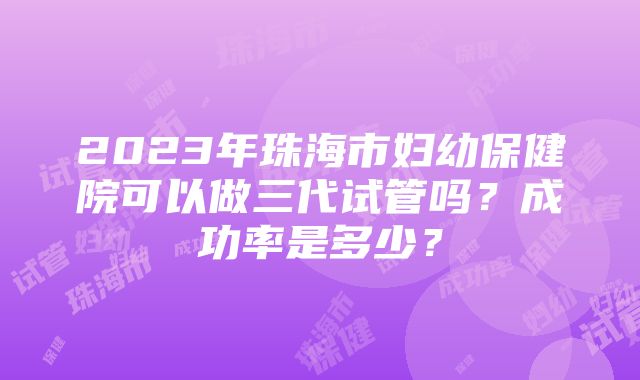 2023年珠海市妇幼保健院可以做三代试管吗？成功率是多少？