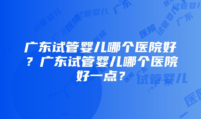 广东试管婴儿哪个医院好？广东试管婴儿哪个医院好一点？