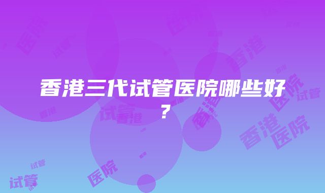 香港三代试管医院哪些好？