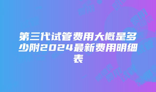 第三代试管费用大概是多少附2024最新费用明细表