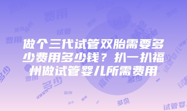 做个三代试管双胎需要多少费用多少钱？扒一扒福州做试管婴儿所需费用