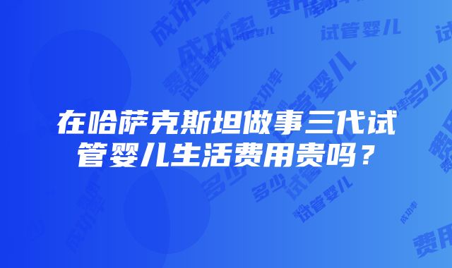 在哈萨克斯坦做事三代试管婴儿生活费用贵吗？