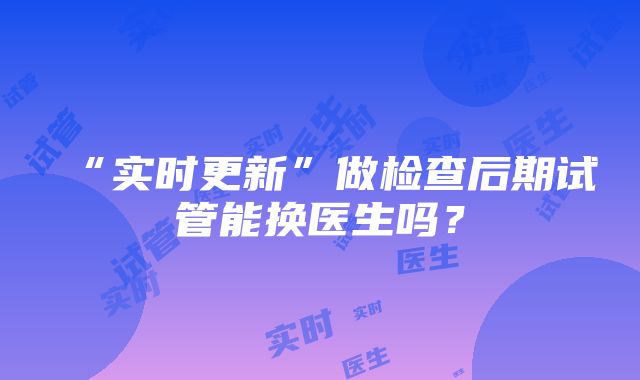 “实时更新”做检查后期试管能换医生吗？