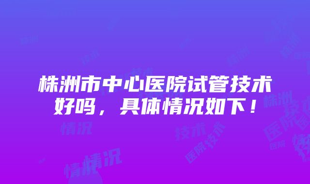 株洲市中心医院试管技术好吗，具体情况如下！