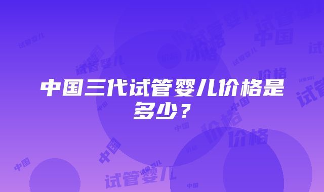 中国三代试管婴儿价格是多少？