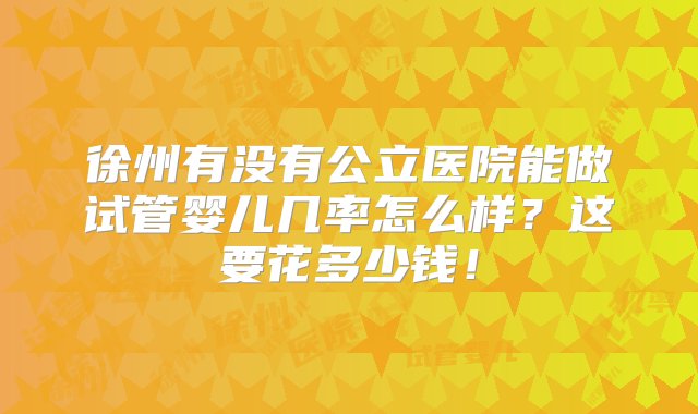 徐州有没有公立医院能做试管婴儿几率怎么样？这要花多少钱！