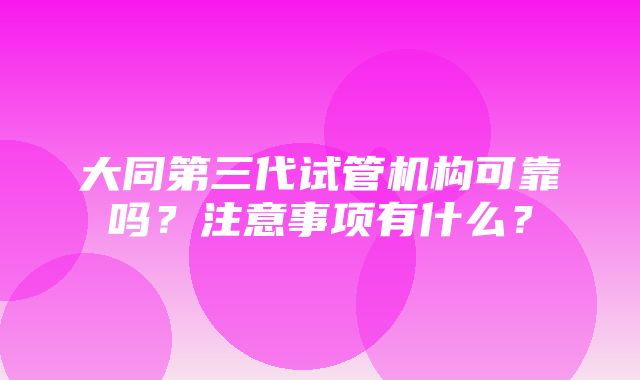 大同第三代试管机构可靠吗？注意事项有什么？