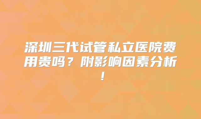 深圳三代试管私立医院费用贵吗？附影响因素分析！