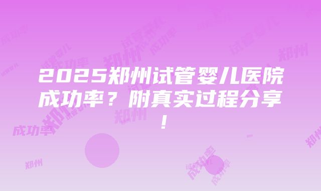 2025郑州试管婴儿医院成功率？附真实过程分享！