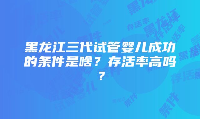 黑龙江三代试管婴儿成功的条件是啥？存活率高吗？