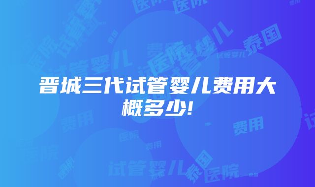 晋城三代试管婴儿费用大概多少!