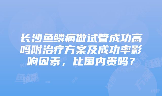 长沙鱼鳞病做试管成功高吗附治疗方案及成功率影响因素，比国内贵吗？