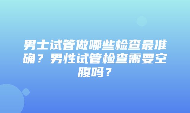 男士试管做哪些检查最准确？男性试管检查需要空腹吗？