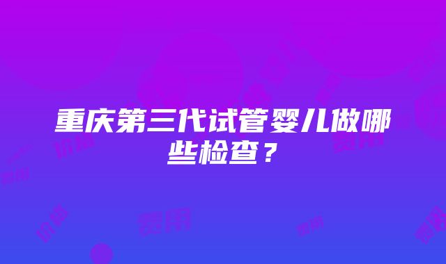 重庆第三代试管婴儿做哪些检查？