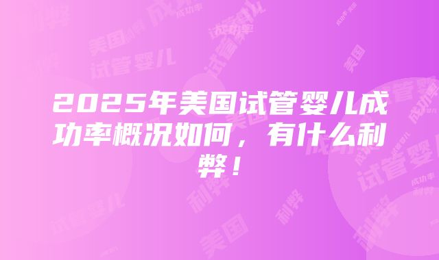 2025年美国试管婴儿成功率概况如何，有什么利弊！