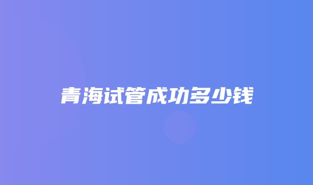 青海试管成功多少钱