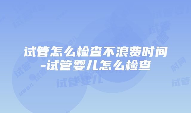 试管怎么检查不浪费时间-试管婴儿怎么检查