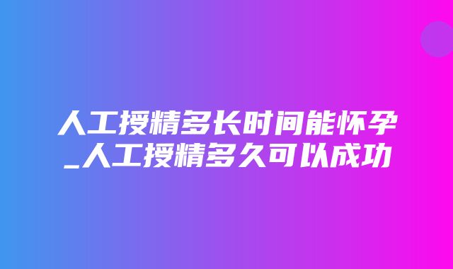 人工授精多长时间能怀孕_人工授精多久可以成功