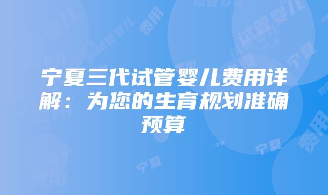 宁夏三代试管婴儿费用详解：为您的生育规划准确预算