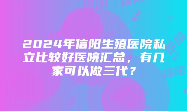 2024年信阳生殖医院私立比较好医院汇总，有几家可以做三代？