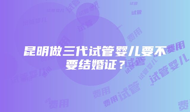 昆明做三代试管婴儿要不要结婚证？