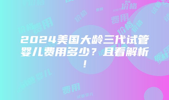 2024美国大龄三代试管婴儿费用多少？且看解析!