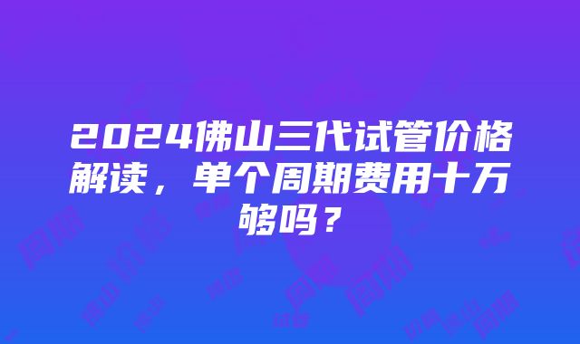 2024佛山三代试管价格解读，单个周期费用十万够吗？