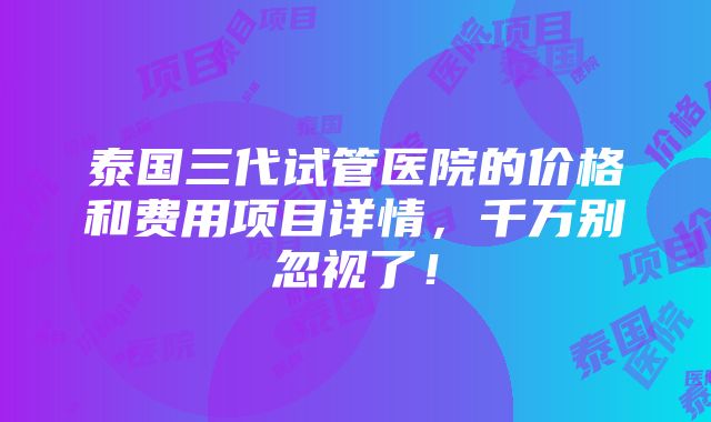 泰国三代试管医院的价格和费用项目详情，千万别忽视了！