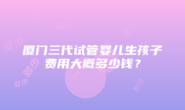 厦门三代试管婴儿生孩子费用大概多少钱？