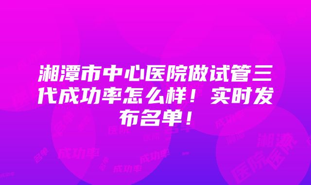 湘潭市中心医院做试管三代成功率怎么样！实时发布名单！