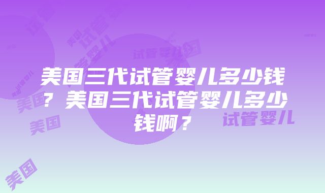 美国三代试管婴儿多少钱？美国三代试管婴儿多少钱啊？