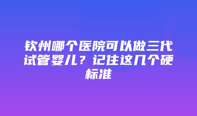 钦州哪个医院可以做三代试管婴儿？记住这几个硬标准