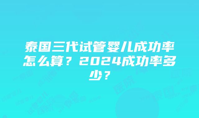 泰国三代试管婴儿成功率怎么算？2024成功率多少？