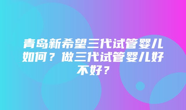 青岛新希望三代试管婴儿如何？做三代试管婴儿好不好？