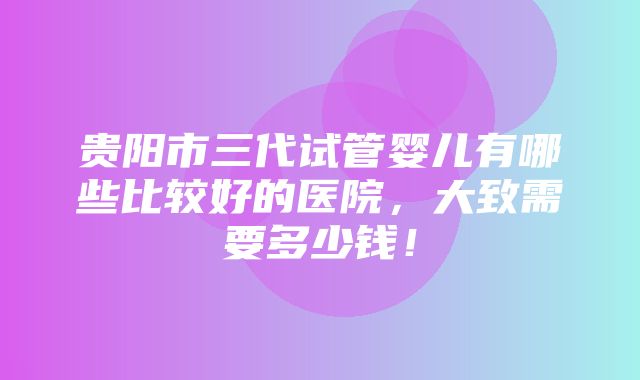 贵阳市三代试管婴儿有哪些比较好的医院，大致需要多少钱！