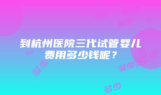 到杭州医院三代试管婴儿费用多少钱呢？