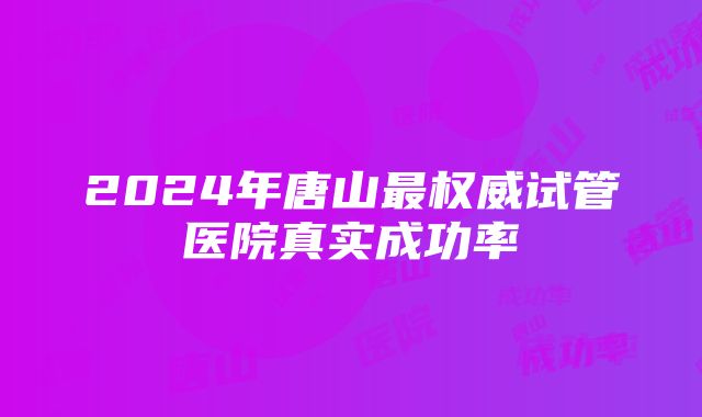 2024年唐山最权威试管医院真实成功率