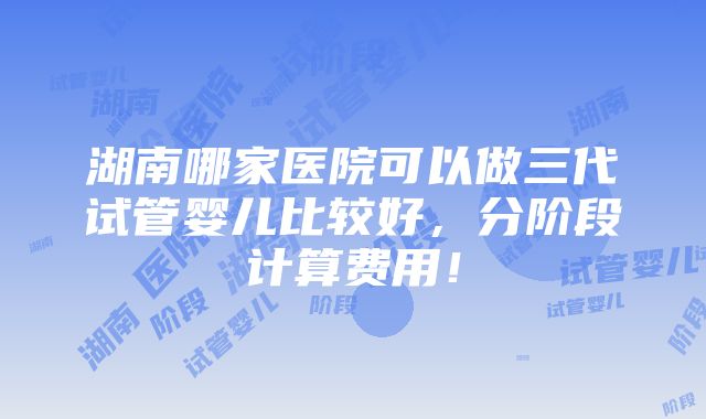 湖南哪家医院可以做三代试管婴儿比较好，分阶段计算费用！