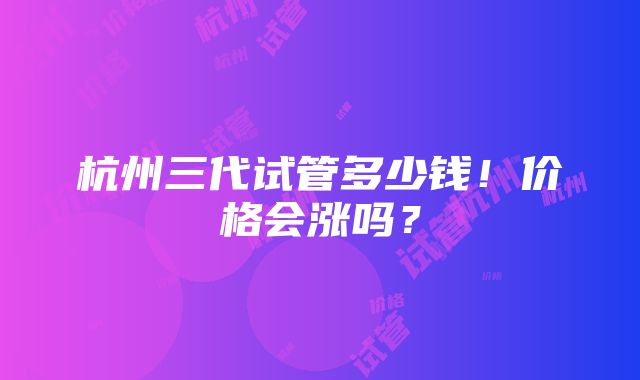 杭州三代试管多少钱！价格会涨吗？