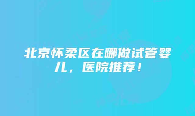 北京怀柔区在哪做试管婴儿，医院推荐！