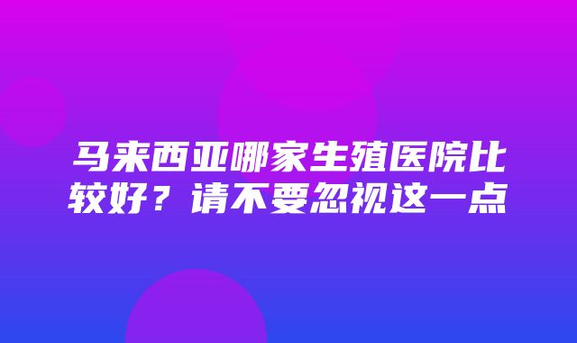 马来西亚哪家生殖医院比较好？请不要忽视这一点