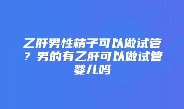 乙肝男性精子可以做试管？男的有乙肝可以做试管婴儿吗