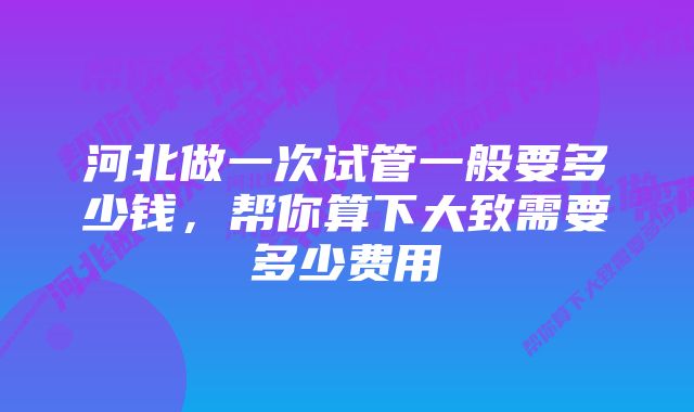 河北做一次试管一般要多少钱，帮你算下大致需要多少费用