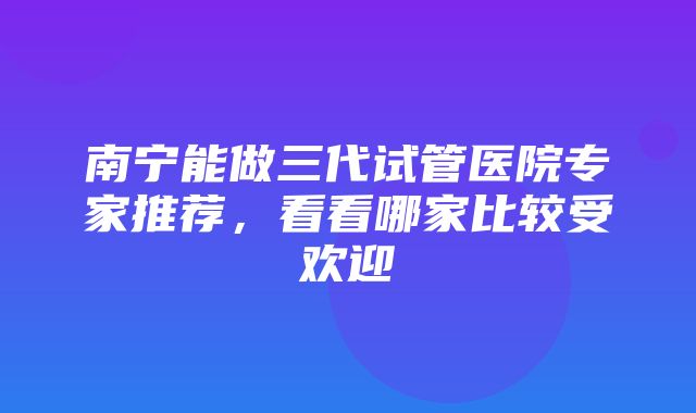 南宁能做三代试管医院专家推荐，看看哪家比较受欢迎