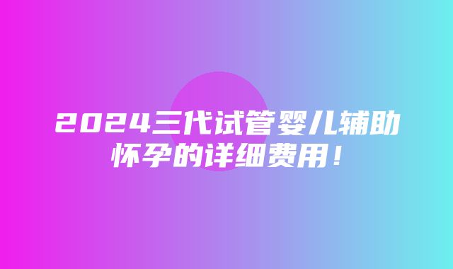 2024三代试管婴儿辅助怀孕的详细费用！