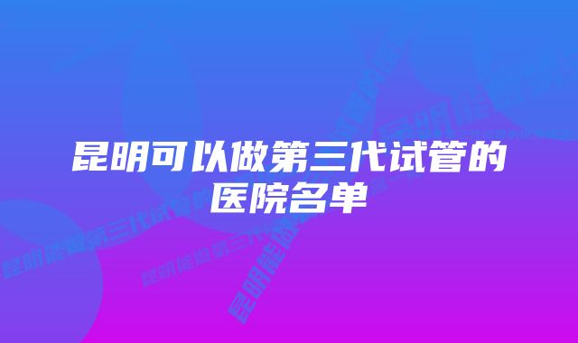 昆明可以做第三代试管的医院名单