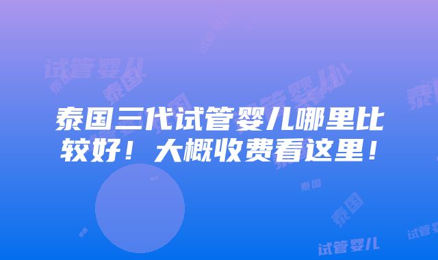 泰国三代试管婴儿哪里比较好！大概收费看这里！