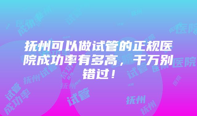 抚州可以做试管的正规医院成功率有多高，千万别错过！